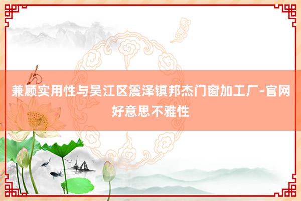 兼顾实用性与吴江区震泽镇邦杰门窗加工厂-官网好意思不雅性