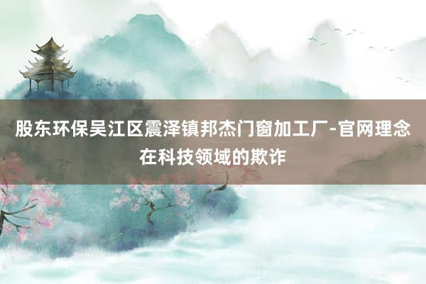 股东环保吴江区震泽镇邦杰门窗加工厂-官网理念在科技领域的欺诈