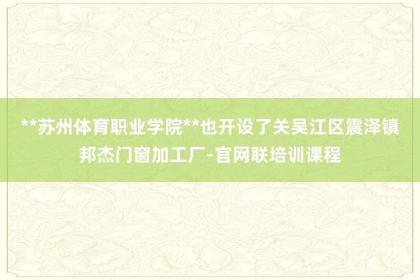 **苏州体育职业学院**也开设了关吴江区震泽镇邦杰门窗加工厂-官网联培训课程
