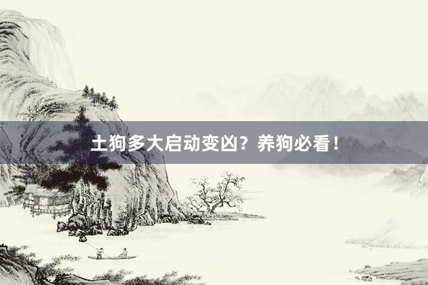 土狗多大启动变凶？养狗必看！