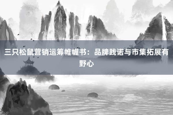 三只松鼠营销运筹帷幄书：品牌践诺与市集拓展有野心